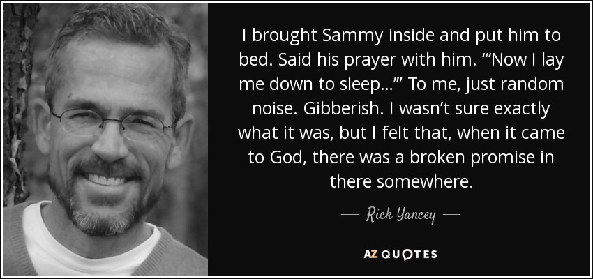 I brought Sammy inside and put him to bed. Said his prayer with him. “‘Now I lay me down to sleep…’” To me, just random noise. Gibberish. I wasn’t sure exactly what it was, but I felt that, when it came to God, there was a broken promise in there somewhere. - Rick Yancey