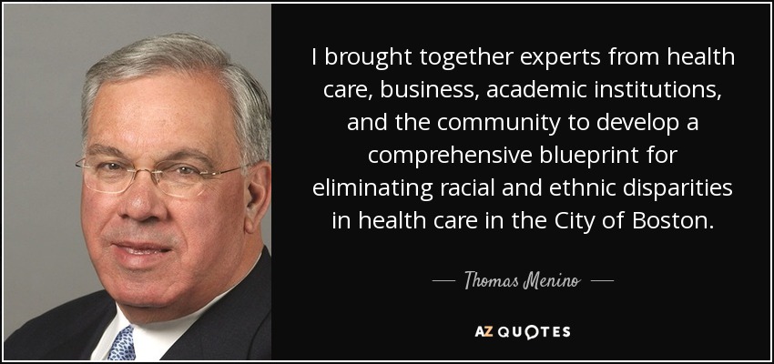 I brought together experts from health care, business, academic institutions, and the community to develop a comprehensive blueprint for eliminating racial and ethnic disparities in health care in the City of Boston. - Thomas Menino
