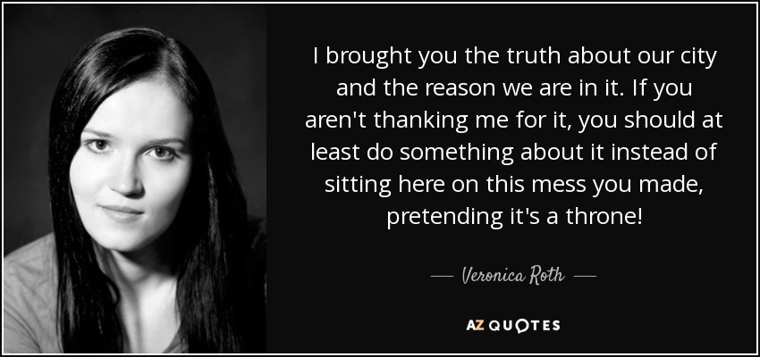 I brought you the truth about our city and the reason we are in it. If you aren't thanking me for it, you should at least do something about it instead of sitting here on this mess you made, pretending it's a throne! - Veronica Roth