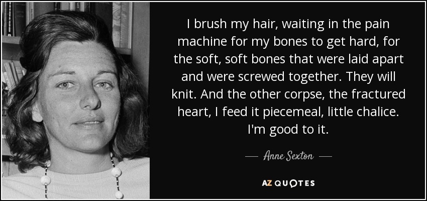 I brush my hair, waiting in the pain machine for my bones to get hard, for the soft, soft bones that were laid apart and were screwed together. They will knit. And the other corpse, the fractured heart, I feed it piecemeal, little chalice. I'm good to it. - Anne Sexton