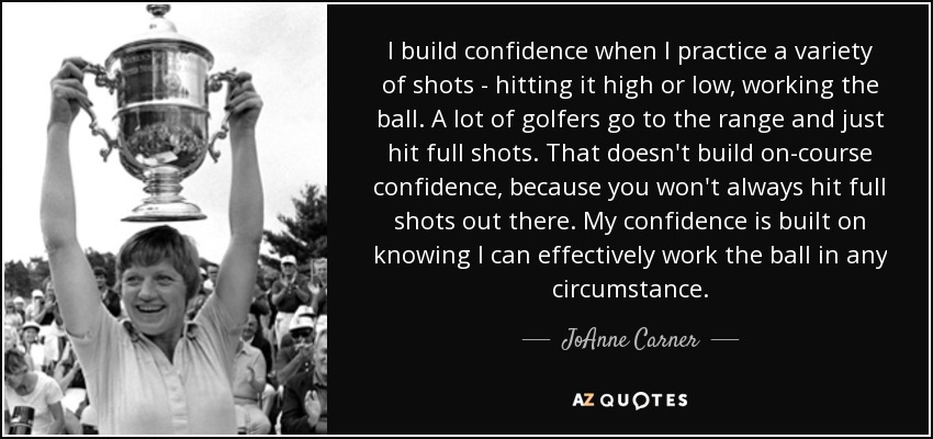I build confidence when I practice a variety of shots - hitting it high or low, working the ball. A lot of golfers go to the range and just hit full shots. That doesn't build on-course confidence, because you won't always hit full shots out there. My confidence is built on knowing I can effectively work the ball in any circumstance. - JoAnne Carner