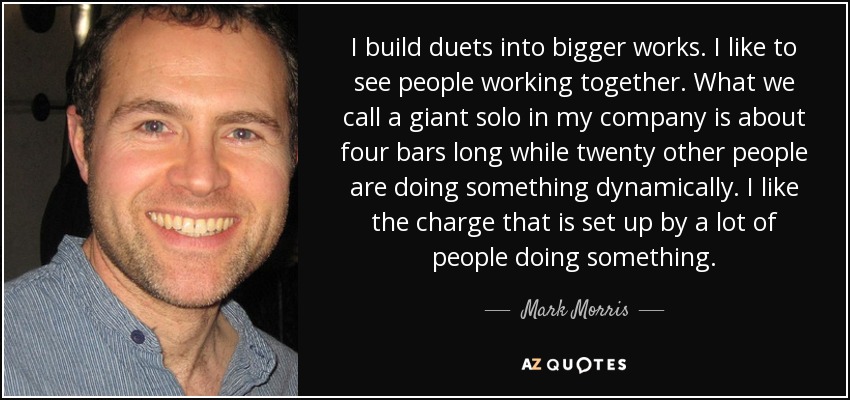 I build duets into bigger works. I like to see people working together. What we call a giant solo in my company is about four bars long while twenty other people are doing something dynamically. I like the charge that is set up by a lot of people doing something. - Mark Morris