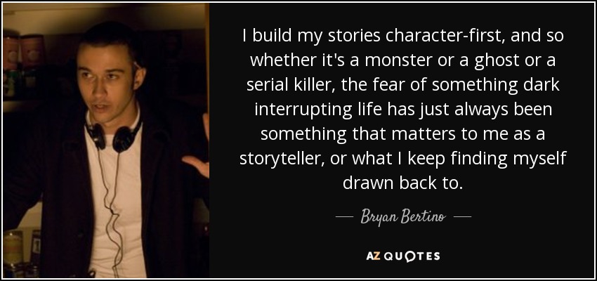 I build my stories character-first, and so whether it's a monster or a ghost or a serial killer, the fear of something dark interrupting life has just always been something that matters to me as a storyteller, or what I keep finding myself drawn back to. - Bryan Bertino