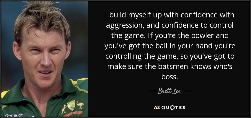 I build myself up with confidence with aggression, and confidence to control the game. If you're the bowler and you've got the ball in your hand you're controlling the game, so you've got to make sure the batsmen knows who's boss. - Brett Lee