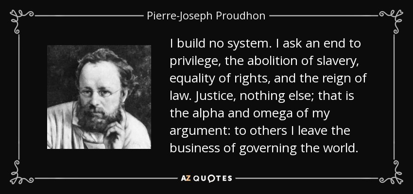 I build no system. I ask an end to privilege, the abolition of slavery, equality of rights, and the reign of law. Justice, nothing else; that is the alpha and omega of my argument: to others I leave the business of governing the world. - Pierre-Joseph Proudhon