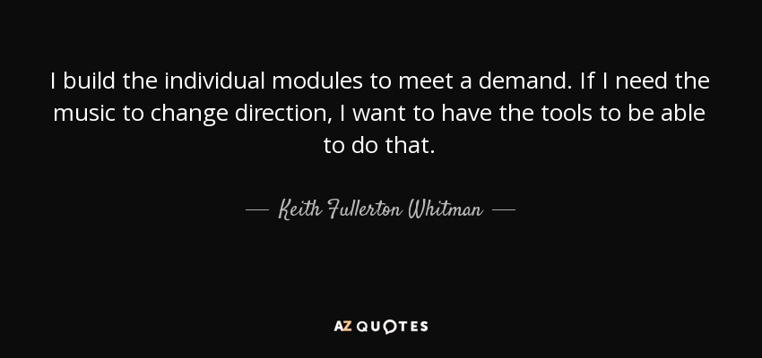 I build the individual modules to meet a demand. If I need the music to change direction, I want to have the tools to be able to do that. - Keith Fullerton Whitman