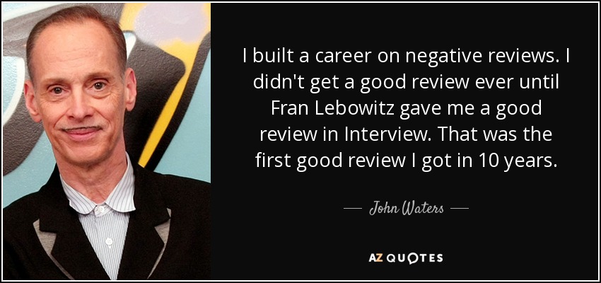 I built a career on negative reviews. I didn't get a good review ever until Fran Lebowitz gave me a good review in Interview. That was the first good review I got in 10 years. - John Waters