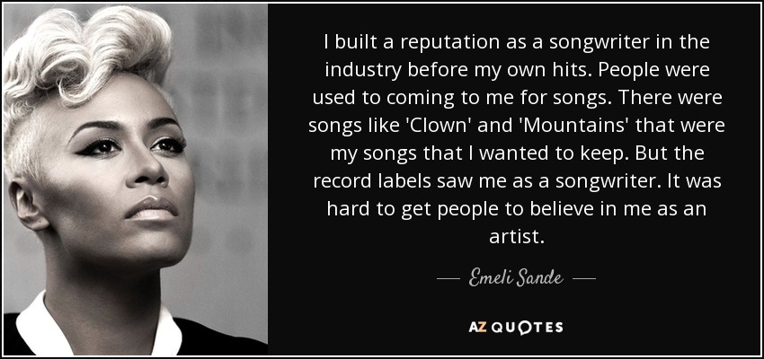 I built a reputation as a songwriter in the industry before my own hits. People were used to coming to me for songs. There were songs like 'Clown' and 'Mountains' that were my songs that I wanted to keep. But the record labels saw me as a songwriter. It was hard to get people to believe in me as an artist. - Emeli Sande
