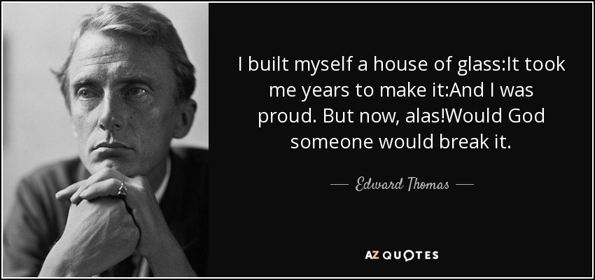 I built myself a house of glass:It took me years to make it:And I was proud. But now, alas!Would God someone would break it. - Edward Thomas