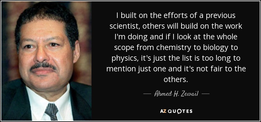 I built on the efforts of a previous scientist, others will build on the work I'm doing and if I look at the whole scope from chemistry to biology to physics, it's just the list is too long to mention just one and it's not fair to the others. - Ahmed H. Zewail