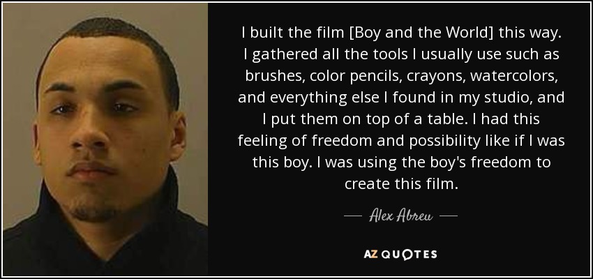 I built the film [Boy and the World] this way. I gathered all the tools I usually use such as brushes, color pencils, crayons, watercolors, and everything else I found in my studio, and I put them on top of a table. I had this feeling of freedom and possibility like if I was this boy. I was using the boy's freedom to create this film. - Alex Abreu