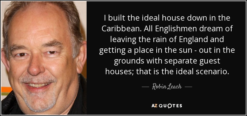 I built the ideal house down in the Caribbean. All Englishmen dream of leaving the rain of England and getting a place in the sun - out in the grounds with separate guest houses; that is the ideal scenario. - Robin Leach