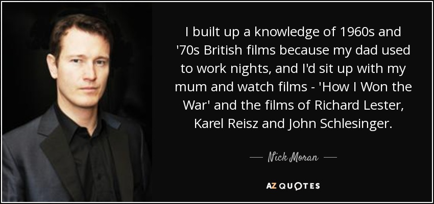 I built up a knowledge of 1960s and '70s British films because my dad used to work nights, and I'd sit up with my mum and watch films - 'How I Won the War' and the films of Richard Lester, Karel Reisz and John Schlesinger. - Nick Moran