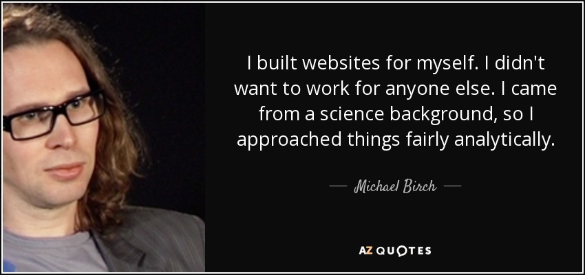 I built websites for myself. I didn't want to work for anyone else. I came from a science background, so I approached things fairly analytically. - Michael Birch