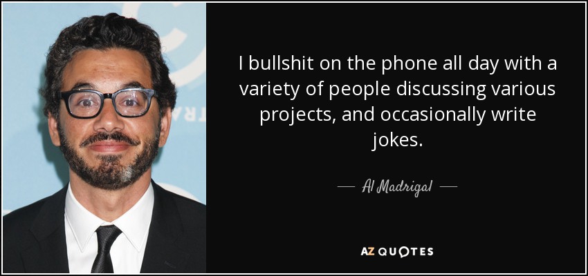 I bullshit on the phone all day with a variety of people discussing various projects, and occasionally write jokes. - Al Madrigal