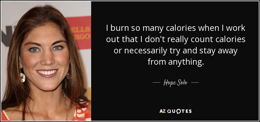 I burn so many calories when I work out that I don't really count calories or necessarily try and stay away from anything. - Hope Solo