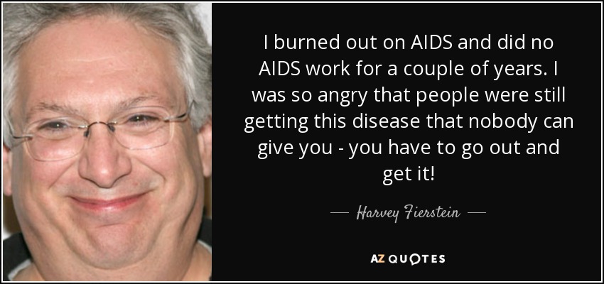 I burned out on AIDS and did no AIDS work for a couple of years. I was so angry that people were still getting this disease that nobody can give you - you have to go out and get it! - Harvey Fierstein