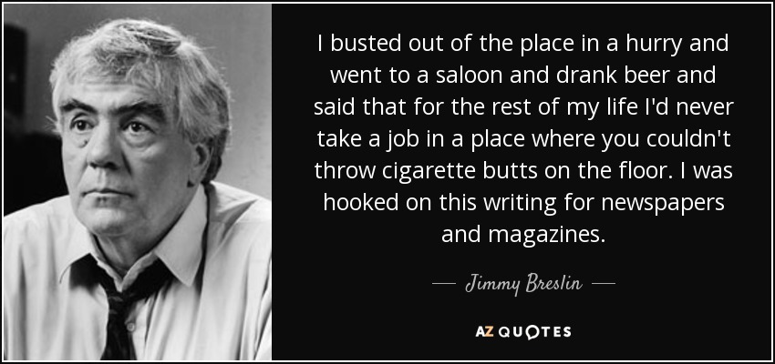 I busted out of the place in a hurry and went to a saloon and drank beer and said that for the rest of my life I'd never take a job in a place where you couldn't throw cigarette butts on the floor. I was hooked on this writing for newspapers and magazines. - Jimmy Breslin