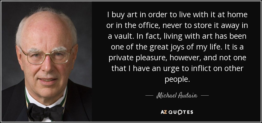 I buy art in order to live with it at home or in the office, never to store it away in a vault. In fact, living with art has been one of the great joys of my life. It is a private pleasure, however, and not one that I have an urge to inflict on other people. - Michael Audain