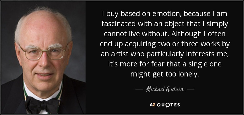 I buy based on emotion, because I am fascinated with an object that I simply cannot live without. Although I often end up acquiring two or three works by an artist who particularly interests me, it's more for fear that a single one might get too lonely. - Michael Audain