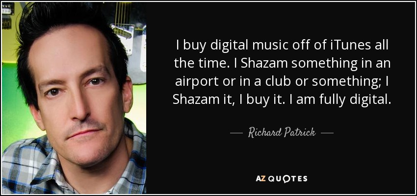 I buy digital music off of iTunes all the time. I Shazam something in an airport or in a club or something; I Shazam it, I buy it. I am fully digital. - Richard Patrick