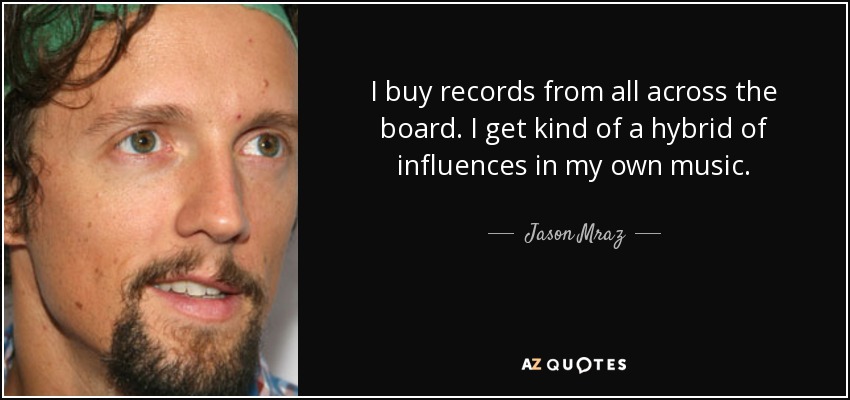 I buy records from all across the board. I get kind of a hybrid of influences in my own music. - Jason Mraz