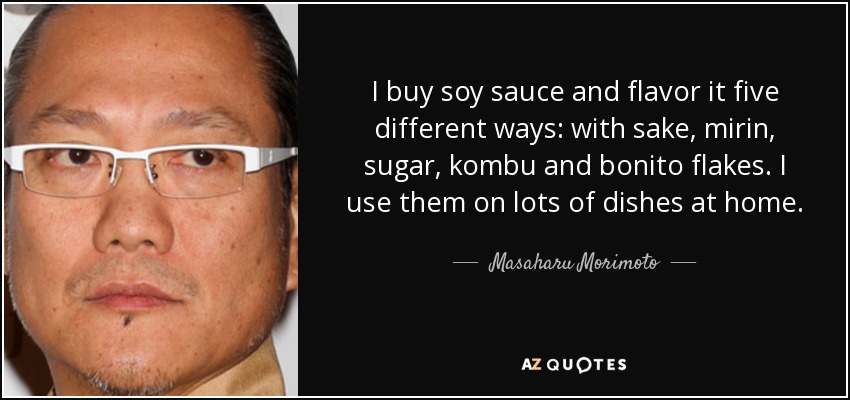 I buy soy sauce and flavor it five different ways: with sake, mirin, sugar, kombu and bonito flakes. I use them on lots of dishes at home. - Masaharu Morimoto