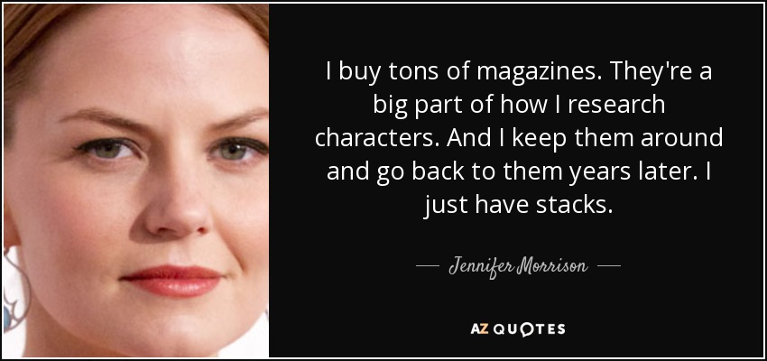 I buy tons of magazines. They're a big part of how I research characters. And I keep them around and go back to them years later. I just have stacks. - Jennifer Morrison