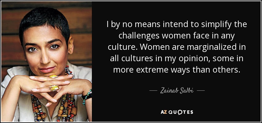 I by no means intend to simplify the challenges women face in any culture. Women are marginalized in all cultures in my opinion, some in more extreme ways than others. - Zainab Salbi