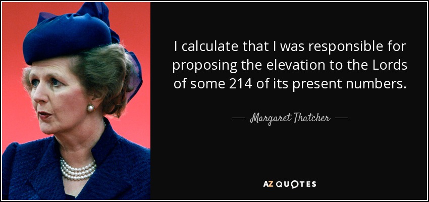 I calculate that I was responsible for proposing the elevation to the Lords of some 214 of its present numbers. - Margaret Thatcher