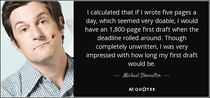 I calculated that if I wrote five pages a day, which seemed very doable, I would have an 1,800-page first draft when the deadline rolled around. Though completely unwritten, I was very impressed with how long my first draft would be. - Michael Showalter