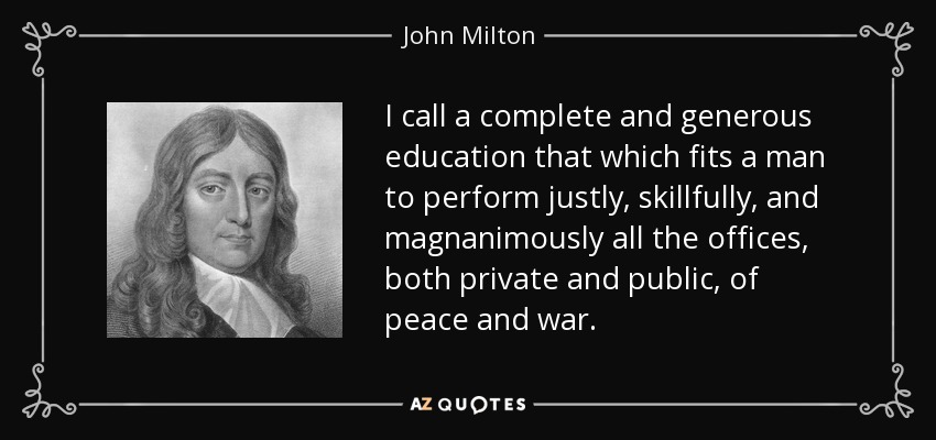 I call a complete and generous education that which fits a man to perform justly, skillfully, and magnanimously all the offices, both private and public, of peace and war. - John Milton