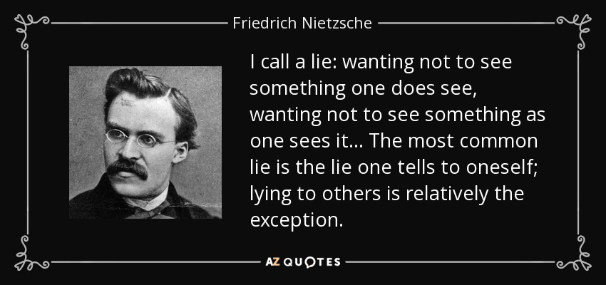 I call a lie: wanting not to see something one does see, wanting not to see something as one sees it... The most common lie is the lie one tells to oneself; lying to others is relatively the exception. - Friedrich Nietzsche