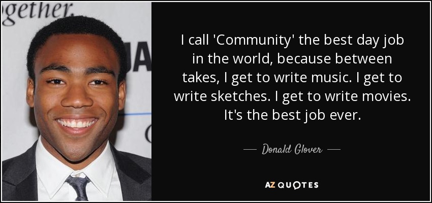 I call 'Community' the best day job in the world, because between takes, I get to write music. I get to write sketches. I get to write movies. It's the best job ever. - Donald Glover