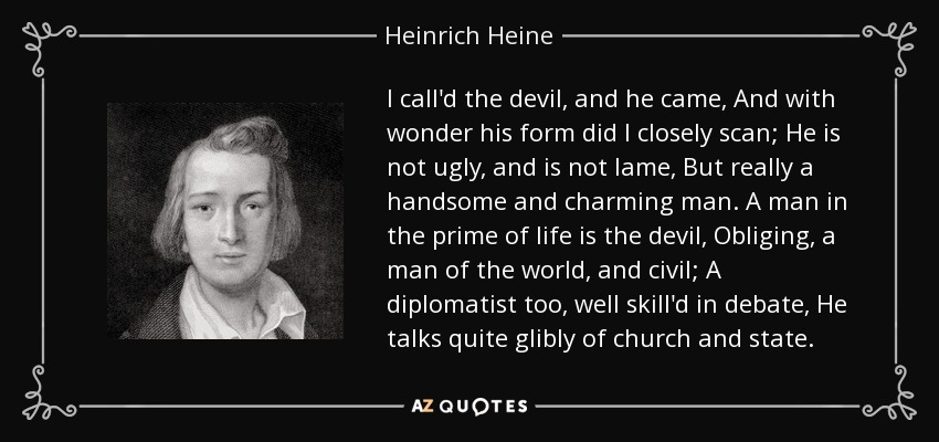 I call'd the devil, and he came, And with wonder his form did I closely scan; He is not ugly, and is not lame, But really a handsome and charming man. A man in the prime of life is the devil, Obliging, a man of the world, and civil; A diplomatist too, well skill'd in debate, He talks quite glibly of church and state. - Heinrich Heine