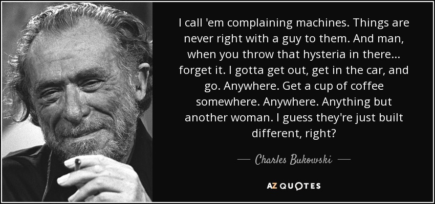 I call 'em complaining machines. Things are never right with a guy to them. And man, when you throw that hysteria in there ... forget it. I gotta get out, get in the car, and go. Anywhere. Get a cup of coffee somewhere. Anywhere. Anything but another woman. I guess they're just built different, right? - Charles Bukowski