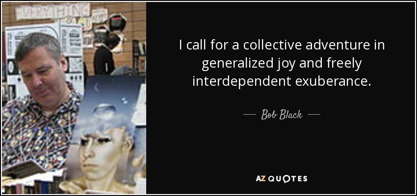 I call for a collective adventure in generalized joy and freely interdependent exuberance. - Bob Black