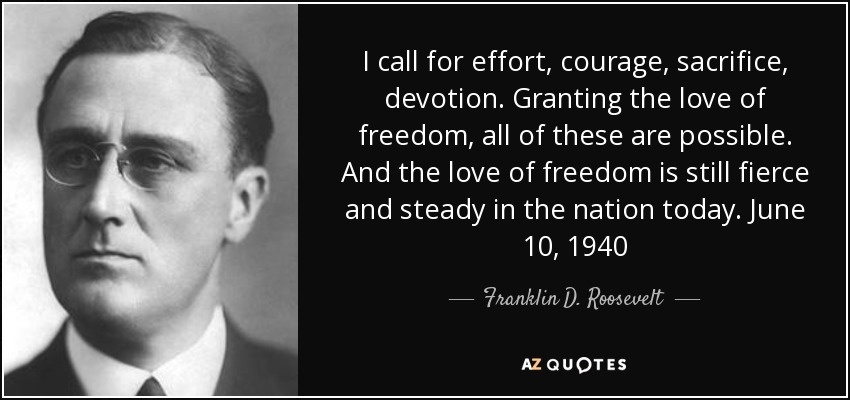I call for effort, courage, sacrifice, devotion. Granting the love of freedom, all of these are possible. And the love of freedom is still fierce and steady in the nation today. June 10, 1940 - Franklin D. Roosevelt