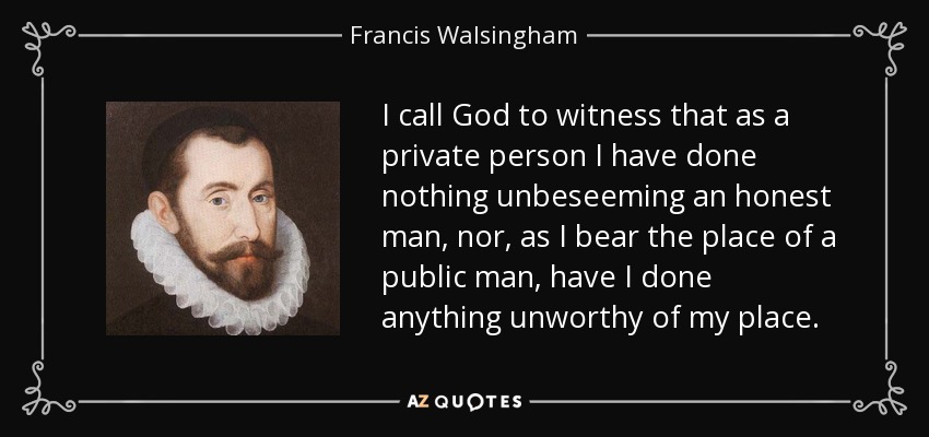 I call God to witness that as a private person I have done nothing unbeseeming an honest man, nor, as I bear the place of a public man, have I done anything unworthy of my place. - Francis Walsingham