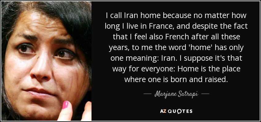 I call Iran home because no matter how long I live in France, and despite the fact that I feel also French after all these years, to me the word 'home' has only one meaning: Iran. I suppose it's that way for everyone: Home is the place where one is born and raised. - Marjane Satrapi