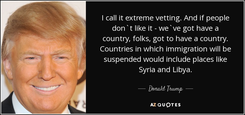 I call it extreme vetting. And if people don`t like it - we`ve got have a country, folks, got to have a country. Countries in which immigration will be suspended would include places like Syria and Libya. - Donald Trump