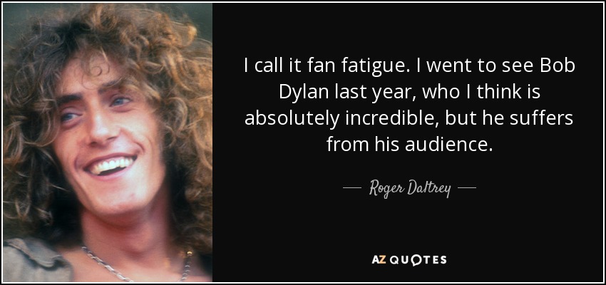 I call it fan fatigue. I went to see Bob Dylan last year, who I think is absolutely incredible, but he suffers from his audience. - Roger Daltrey