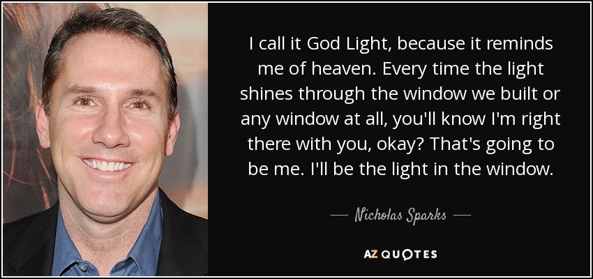 I call it God Light, because it reminds me of heaven. Every time the light shines through the window we built or any window at all, you'll know I'm right there with you, okay? That's going to be me. I'll be the light in the window. - Nicholas Sparks