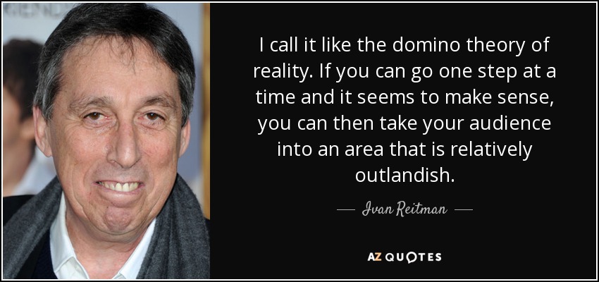 I call it like the domino theory of reality. If you can go one step at a time and it seems to make sense, you can then take your audience into an area that is relatively outlandish. - Ivan Reitman
