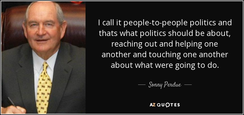 I call it people-to-people politics and thats what politics should be about, reaching out and helping one another and touching one another about what were going to do. - Sonny Perdue