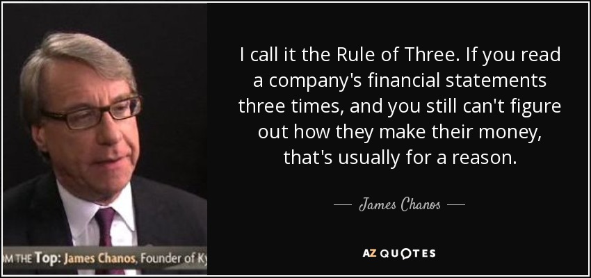 I call it the Rule of Three. If you read a company's financial statements three times, and you still can't figure out how they make their money, that's usually for a reason. - James Chanos