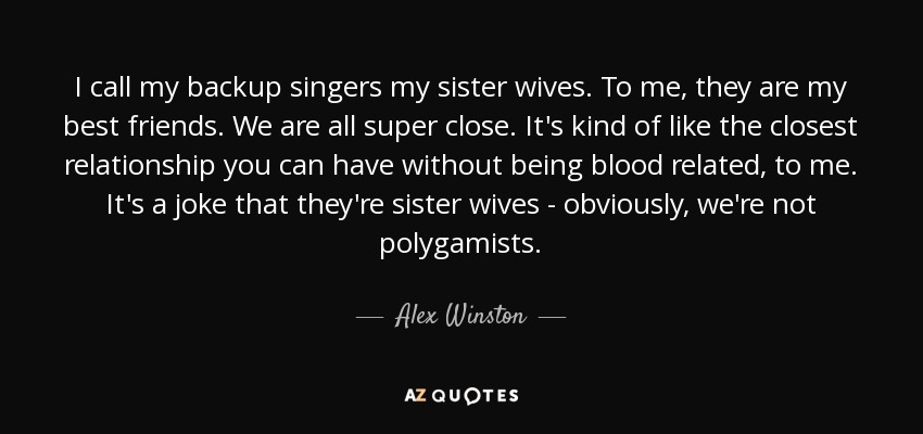 I call my backup singers my sister wives. To me, they are my best friends. We are all super close. It's kind of like the closest relationship you can have without being blood related, to me. It's a joke that they're sister wives - obviously, we're not polygamists. - Alex Winston