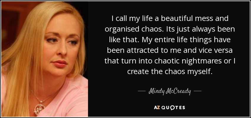 I call my life a beautiful mess and organised chaos. Its just always been like that. My entire life things have been attracted to me and vice versa that turn into chaotic nightmares or I create the chaos myself. - Mindy McCready