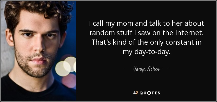 I call my mom and talk to her about random stuff I saw on the Internet. That's kind of the only constant in my day-to-day. - Vanya Asher