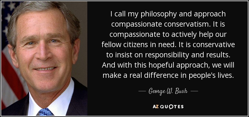 I call my philosophy and approach compassionate conservatism. It is compassionate to actively help our fellow citizens in need. It is conservative to insist on responsibility and results. And with this hopeful approach, we will make a real difference in people's lives. - George W. Bush